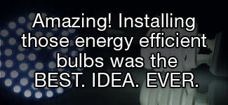 Amazing! Installing those new energy efficient lightbulbs was the BEST. IDEA. EVER.