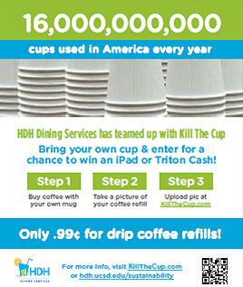16,000,000 cups used in America every year - HDH Dining Services has teamed up with Kill The Cup - Bring your own cup & enter for a chance to win an iPad or Triton Cash - Step 1: Buy coffee with your own mug Step 2: Take a picture of your coffee refill...